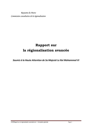 Royaume du Maroc
Commission consultative de la régionalisation




                                               Rapport sur
                       la régionalisation avancée

   Soumis à la Haute Attention de Sa Majesté Le Roi Mohammed VI




CCR/Rapport sur la régionalisation avancée/Livre I : Conception générale   Page 1
 