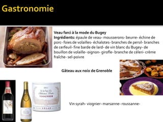 Veau farci à la mode du Bugey
Ingrédients: épaule de veau- mousserons- beurre- échine de
porc- foies de volailles- échalotes- branches de persil- branches
de cerfeuil- fine barde de lard- de vin blanc du Bugey- de
bouillon de volaille- oignon- girofle- branche de céleri- crème
fraîche- sel-poivre
Gâteau aux noix de Grenoble
Vin syrah- viognier- marsanne- roussanne-
 