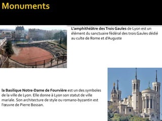 L’amphithéâtre desTrois Gaules de Lyon est un
élément du sanctuaire fédéral des trois Gaules dédié
au culte de Rome et d’Auguste
la Basilique Notre-Dame de Fourvière est un des symboles
de la ville de Lyon. Elle donne à Lyon son statut de ville
mariale. Son architecture de style ou romano-byzantin est
l'œuvre de Pierre Bossan.
 