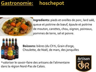 Ingredients: pieds et oreilles de porc, lard salé,
queue et poitrine de bœuf, épaule et poitrine
de mouton, carottes, chou, oignon, poireaux,
pommes de terre, sel et poivre.
Boissons: bières (du Ch’ti, Grain d’orge,
Choulette, de Noël, de mars, des jonquilles
*valoriser le savoir-faire des artisans de l’alimentaire
dans la région Nord-Pas de Calais.
 