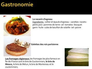 Le navarin d’agneau
Ingredients: collier et épaule d'agneau- carottes- navets-
petits pois- pommes de terre– ail- tomates- bouquet
garni- huile- cube de bouillon de volaille- sel- poivre
Galettes des rois parisienne
Les fromages régionaux: les fromages les plus fameux en
Île-de-France sont le brie de Coulommiers, le brie de
Meaux, le brie de Melun, le brie de Montereau et le
coulommiers.
 