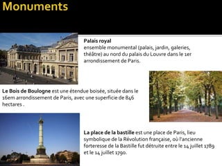 Palais royal
ensemble monumental (palais, jardin, galeries,
théâtre) au nord du palais du Louvre dans le 1er
arrondissement de Paris.
Le Bois de Boulogne est une étendue boisée, située dans le
16em arrondissement de Paris, avec une superficie de 846
hectares .
La place de la bastille est une place de Paris, lieu
symbolique de la Révolution française, où l'ancienne
forteresse de la Bastille fut détruite entre le 14 juillet 1789
et le 14 juillet 1790.
 
