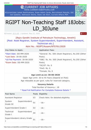 5/25/2020 RGIPT Non-Teaching Staff 18Jobs: LD_30June | #CurrentJobs, Results, Admit Cards
https://www.currentjobaffairs.com/2020/05/rgipt-non-teaching-staff-18jobs-ld30june.html 1/2
CURRENT JOB AFFAIRS
WWW.CURRENTJOBAFFAIRS.COM
#CurrentJobs Latest Notifications, Exam Admit Cards, Recruitment Results, SSC
Job Updates, Admission Alerts, State Job Alert, Current Affairs PDF.
Print
RGIPT Non-Teaching Staff 18Jobs:
LD_30June
 Posted: 22.5.20 | Updated: May 22, 2020 
[Rajiv Gandhi Institute of Petroleum Technology, Amethi]
[Post: Asstt Registrar, System Superintendent, Superintendent, Assistant,
Technician etc.]
Advt No.: RGIPT/Assam/NTS?01/2020
Imp Dates to Apply: Application Fees:
*Start Date: DD-MM-2020
*Last Date: 30-06-2020
*LD Fee Payment: 30-06-2020
*Exam Date: DD-MM-2020
*General: Rs. 500 (Asstt Registrar), Rs.250 (Other
Posts)
*OBC: Rs. Rs. 500 (Asstt Registrar), Rs.250 (Other
Posts)
*SC/ST: Rs. 0
*PwD: Rs. 0
*Female: Rs. 0
Age Limit as on: 30-06-2020
Upper Age Limit: 30 to 45 Years (Depend on Post)
Age relaxable as per govt. rules for reserved category.
Vacancy Details
Total Number of Vacancy:: 18
* Read Full Notification For Complete Postwise Details *
Post Name Posts Eligibility
Assistant Registrar 03 Check Advt. for detailed eligibility
System Superintendent
Grade III
01 - do -
Superintendent Grade I 03 - do -
Technical Superintendent
Grade I
04 - do -
Superintendent Library Grade
I
01 - do -
 