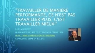 "TRAVAILLER DE MANIÈRE
PERFORMANTE, CE N'EST PAS
TRAVAILLER PLUS, C'EST
TRAVAILLER MIEUX!"
RÉGIS WARMONT
HUMAIN DEPUIS 1972 ET ICT ENGINEER DEPUIS 1996
HTTP://WWW.LINKEDIN.COM/IN/WARMONT
CURRICULUM VITAE EN 4 SLIDES
 