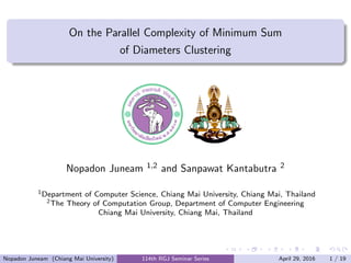 .....
.
....
.
....
.
.....
.
....
.
....
.
....
.
.....
.
....
.
....
.
....
.
.....
.
....
.
....
.
....
.
.....
.
....
.
.....
.
....
.
....
.
.
......
On the Parallel Complexity of Minimum Sum
of Diameters Clustering
Nopadon Juneam 1,2 and Sanpawat Kantabutra 2
1Department of Computer Science, Chiang Mai University, Chiang Mai, Thailand
2The Theory of Computation Group, Department of Computer Engineering
Chiang Mai University, Chiang Mai, Thailand
Nopadon Juneam (Chiang Mai University) 114th RGJ Seminar Series April 29, 2016 1 / 19
 