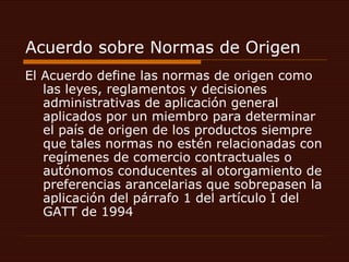 Acuerdo sobre Normas de Origen  El Acuerdo define las normas de origen como las leyes, reglamentos y decisiones administrativas de aplicación general aplicados por un miembro para determinar el país de origen de los productos siempre que tales normas no estén relacionadas con regímenes de comercio contractuales o autónomos conducentes al otorgamiento de preferencias arancelarias que sobrepasen la aplicación del párrafo 1 del artículo I del GATT de 1994  