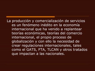La producción y comercialización de servicios es un fenómeno inédito en la economía internacional que ha venido a replantear teorías económicas, teorías del comercio internacional, el propio proceso de globalización y con ello la necesidad de crear regulaciones internacionales, tales como el GATS, FTA, TLCAN y otros tratados que impactan a las nacionales. 