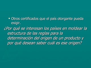 Otros certificados que el país otorgante pueda exigir. ¿Por qué se interesan los países en moldear la estructura de las reglas para la determinación del origen de un producto y por qué desean saber cuál es ese origen? 
