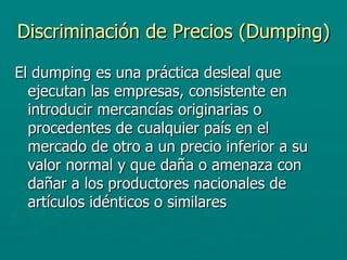 Discriminación de Precios (Dumping) El dumping es una práctica desleal que ejecutan las empresas, consistente en introducir mercancías originarias o procedentes de cualquier país en el mercado de otro a un precio inferior a su valor normal y que daña o amenaza con dañar a los productores nacionales de artículos idénticos o similares  