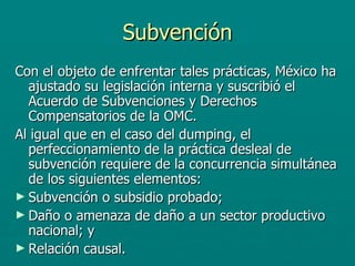 Subvención Con el objeto de enfrentar tales prácticas, México ha ajustado su legislación interna y suscribió el Acuerdo de Subvenciones y Derechos Compensatorios de la OMC.  Al igual que en el caso del dumping, el perfeccionamiento de la práctica desleal de subvención requiere de la concurrencia simultánea de los siguientes elementos:  Subvención o subsidio probado;  Daño o amenaza de daño a un sector productivo nacional; y  Relación causal.   