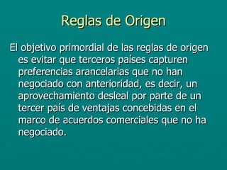 Reglas de Origen El objetivo primordial de las reglas de origen es evitar que terceros países capturen preferencias arancelarias que no han negociado con anterioridad, es decir, un aprovechamiento desleal por parte de un tercer país de ventajas concebidas en el marco de acuerdos comerciales que no ha negociado. 