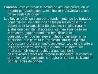 Evasión.  Para controlar la acción de algunos países, en un intento por evadir cuotas, manipulan y desvirtúan el uso de las reglas de origen. Las Reglas de Origen son parte fundamental de los tratados comerciales. Los gobiernos de los países en desarrollo deben tener la capacidad de establecer reglas claras y justas que permitan el acceso a los mercados de forma permanente, que redunde en beneficios a los consumidores, que generen empleos y bienestar en la población, que permita el fortalecimiento de la planta productiva y proteja el medio ambiente; todo esto frente a los países desarrollados, que cuidan únicamente sus intereses individuales, debido a que cuando la desgravación arancelaria recorra su horizonte, el comercio entre los países pactantes se regirá única y exclusivamente por las reglas de origen. 