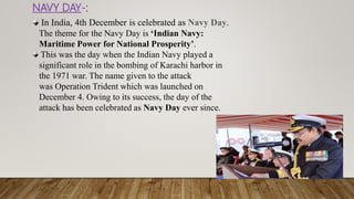 NAVY DAY-:
In India, 4th December is celebrated as Navy Day.
The theme for the Navy Day is ‘Indian Navy:
Maritime Power for National Prosperity’.
This was the day when the Indian Navy played a
significant role in the bombing of Karachi harbor in
the 1971 war. The name given to the attack
was Operation Trident which was launched on
December 4. Owing to its success, the day of the
attack has been celebrated as Navy Day ever since.
 