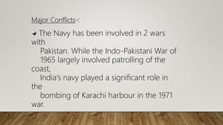 Major Conflicts-:
The Navy has been involved in 2 wars
with
Pakistan. While the Indo-Pakistani War of
1965 largely involved patrolling of the
coast,
India's navy played a significant role in
the
bombing of Karachi harbour in the 1971
war.
 