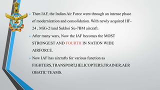  Then IAF, the Indian Air Force went through an intense phase
of modernization and consolidation. With newly acquired HF-
24 , MiG-21and Sukhoi Su-7BM aircraft.
 After many wars, Now the IAF becomes the MOST
STRONGEST AND FOURTH IN NATION WIDE
AIRFORCE.
 Now IAF has aircrafts for various function as
FIGHTERS,TRANSPORT,HELICOPTERS,TRAINER,AER
OBATIC TEAMS.
 