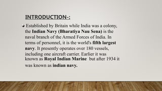 Established by Britain while India was a colony,
the Indian Navy (Bharatiya Nau Sena) is the
naval branch of the Armed Forces of India. In
terms of personnel, it is the world's fifth largest
navy. It presently operates over 180 vessels,
including one aircraft carrier. Earlier it was
known as Royal Indian Marine but after 1934 it
was known as indian navy.
INTRODUCTION-:
 
