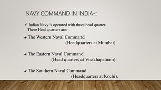 The Western Naval Command
(Headquarters at Mumbai)
The Eastern Naval Command
(Head quarters at Visakhapatnam).
The Southern Naval Command
(Headquarters at Kochi).
 Indian Navy is operated with three head quarter.
These Head quarters are:-
NAVY COMMAND IN INDIA-:
 