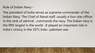 Role of Indian Navy:-
The president of India serves as supreme commander of the
Indian Navy. The Chief of Naval staff, usually a four-star officer
in the rank of admiral , commands the navy. The Indian navy is
the fifth largest in the world . It played an important role in
india`s victory in the 1971 Indo- pakistani war.
 
