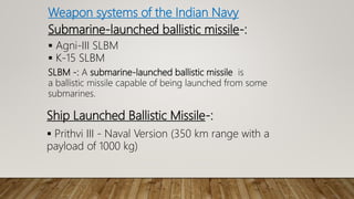 Weapon systems of the Indian Navy
Submarine-launched ballistic missile-:
 Agni-III SLBM
 K-15 SLBM
SLBM -: A submarine-launched ballistic missile is
a ballistic missile capable of being launched from some
submarines.
Ship Launched Ballistic Missile-:
 Prithvi III - Naval Version (350 km range with a
payload of 1000 kg)
 
