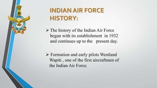 INDIAN AIR FORCE
HISTORY:
 The history of the Indian Air Force
began with its establishment in 1932
and continues up to the present day.
 Formation and early pilots Westland
Wapiti , one of the first aircraftmen of
the Indian Air Force.
 