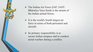  The Indian Air Force (IAF; IAST:
Bhāratīya Vayu Senā) is the airarm of
the Indian armed forces.
 It is the world's fourth largest air
force in terms of both personnel and
aircraft.
 Its primary responsibility is to
secure Indian airspace and to conduct
aerial warfare during a conflict.
 
