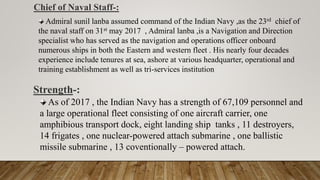 Chief of Naval Staff-:
As of 2017 , the Indian Navy has a strength of 67,109 personnel and
a large operational fleet consisting of one aircraft carrier, one
amphibious transport dock, eight landing ship tanks , 11 destroyers,
14 frigates , one nuclear-powered attach submarine , one ballistic
missile submarine , 13 coventionally – powered attach.
Strength-:
Admiral sunil lanba assumed command of the Indian Navy ,as the 23rd chief of
the naval staff on 31st may 2017 , Admiral lanba ,is a Navigation and Direction
specialist who has served as the navigation and operations officer onboard
numerous ships in both the Eastern and western fleet . His nearly four decades
experience include tenures at sea, ashore at various headquarter, operational and
training establishment as well as tri-services institution
 