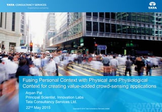 1Copyright © 2014 Tata Consultancy Services Limited
Fusing Personal Context with Physical and Physiological
Context for creating value-added crowd-sensing applications
22nd May 2015
Arpan Pal
Principal Scientist, Innovation Labs
Tata Consultancy Services Ltd.
 