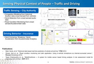 10
Sensing Physical Context of People – Traffic and Driving
Traffic Sensing – City Authority
• Congestion Modeling from historical
location data crowd sensed from vehicles
• Honk Detection from crowd sensed audio
data
• Road Condition Monitoring from crowd
sensed Accelerometer data
Driving Behavior - Insurance
• Hard Cornering / Breaking / Harsh
Acceleration from Accelerometer Analytics
Publications
o Maiti, Santa, et al. "Historical data based real time prediction of vehicle arrival time." ITSC 2014
o Ghose, Avik et. al., "Road condition monitoring and alert application: Using in-vehicle smartphone as internet-connected sensor.“,
Percom Workshops 2012.
o Tapas Chakravarthy et. al., “MobiDriveScore — A system for mobile sensor based driving analysis: A risk assessment model for
improving one's driving”, ICST 2013
 