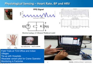 13
Physiological Sensing – Heart Rate, BP and HRV
PPG Signal
Field Trials at TCS Office and Indian
Villages
Tie-up with Hospitals
Wearable variant pilot for Crane Operator
Monitoring in Factories
 