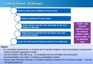 20
Looking Ahead - Challenges
Need to take care of Battery Power Issue
Need to address Privacy Issue
Each sensor may be very accurate on its own –
fusion is the key
Right feature selection for the given use case
would be critical
Lack of multi-sensor Dataset needs to be addressd
Option
• Do controlled experiments on diverse set of sample subjects using physiological sensing and
create simplified aggregate models
• Use the Model in the field (e.g. - % of people who do not follow the evacuation
recommendation can help in creating a probabilistic model)
• Would need Individual training or constant wearing of sensors for individual models – Driving
/ Shopping Behavior
TCUP – the
TCS IoT
platform can
be used to
collect multi-
sensor data in
an efficient
way
 
