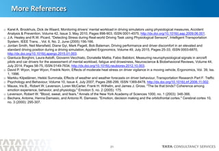 21
More References
o Karel A. Brookhuis, Dick de Waard, Monitoring drivers’ mental workload in driving simulators using physiological measures, Accident
Analysis & Prevention, Volume 42, Issue 3, May 2010, Pages 898-903, ISSN 0001-4575, http://dx.doi.org/10.1016/j.aap.2009.06.001.
o J.A. Healey and R.W. Picard, "Detecting Stress during Real-world Driving Task using Physiological Sensors", Intelligent Transportation
System, IEEE Trans, , Vol. 6, No. 2, June (2005) 156-166.
o Jordan Smith, Neil Mansfield, Diane Gyi, Mark Pagett, Bob Bateman, Driving performance and driver discomfort in an elevated and
standard driving position during a driving simulation, Applied Ergonomics, Volume 49, July 2015, Pages 25-33, ISSN 0003-6870,
http://dx.doi.org/10.1016/j.apergo.2015.01.003.
o Gianluca Borghini, Laura Astolfi, Giovanni Vecchiato, Donatella Mattia, Fabio Babiloni, Measuring neurophysiological signals in aircraft
pilots and car drivers for the assessment of mental workload, fatigue and drowsiness, Neuroscience & Biobehavioral Reviews, Volume 44,
July 2014, Pages 58-75, ISSN 0149-7634, http://dx.doi.org/10.1016/j.neubiorev.2012.10.003.
o David P. Wyon, Inger Wyon, Fredrik Norin, Effects of moderate heat stress on driver vigilance in a moving vehicle, Ergonomics, Vol. 39, Iss.
1, 1996.
o Markku Kilpeläinen, Heikki Summala, Effects of weather and weather forecasts on driver behaviour, Transportation Research Part F: Traffic
o Psychology and Behaviour, Volume 10, Issue 4, July 2007, Pages 288-299, ISSN 1369-8478, http://dx.doi.org/10.1016/j.trf.2006.11.002.
o Mauss, Iris B., Robert W. Levenson, Loren McCarter, Frank H. Wilhelm, and James J. Gross. "The tie that binds? Coherence among
emotion experience, behavior, and physiology." Emotion 5, no. 2 (2005): 175.
o Levenson, Robert W. "Blood, sweat, and fears." Annals of the New York Academy of Sciences 1000, no. 1 (2003): 348-366.
o Bechara, Antoine, Hanna Damasio, and Antonio R. Damasio. "Emotion, decision making and the orbitofrontal cortex." Cerebral cortex 10,
no. 3 (2000): 295-307.
 