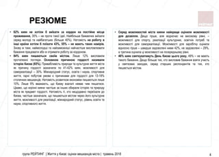 група РЕЙТИНГ | Життя у Києві: оцінки мешканців міста | травень 2018 4
• Серед можливостей міста кияни найкраще оцінили можливості
для дозвілля. Дещо гірше, але водночас на високому рівні, –
можливості для спорту, реалізації культурних, освітніх потреб та
можливості для самореалізації. Можливості для заробітку оцінили
відносно гірше – швидше задоволені ними 42%, не задоволені – 29%,
а третина оцінила ці можливості на посередньому рівні.
• 46% киян святкуватимуть День Києва цього року, 49% – не мають
такого бажання. Дещо більше тих, хто висловив бажання взяти участь
у святкових заходах, серед старших респондентів та тих, хто
пишається містом.
• 62% киян не хотіли б виїхати за кордон на постійне місце
проживання, 35% – не проти такої ідеї. Найбільше бажаючих виїхати
серед молоді та найбагатших (більше 40%). Натомість на роботу в
інші країни хотіли б поїхати 43%, 55% – не мають таких намірів.
Знову ж таки, наймолодші та найзаможніші найчастіше висловлювати
бажання працювати або ж отримати роботу за кордоном.
• 84% киян пишаються своїм містом. Лише 12% висловили
протилежні погляди. Основною причиною гордості називали
історію Києва (65%). Привабливість природи та культурне життя міста
як причину гордості зазначили по 41-42% киян, можливості для
самореалізації – 30%. Міжнародний статус, освіта і наука, спортивне
життя, гарні побутові умови є причинами для гордості для 13-18%
столичних мешканців. Натомість розвитком економіки пишаються лише
10%. Лише 9% вважають, що Києву взагалі немає чим пишатися.
Цікаво, що корінні кияни частіше за інших обирали історію та природу
міста як предмет гордості. Натомість ті, хто нещодавно переїхали до
Києва, частіше зазначали, що пишаються містом через його культурне
життя, можливості для реалізації, міжнародний статус, рівень освіти та
науки, спортивного життя.
РЕЗЮМЕ
 