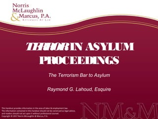 This handout provides information in the area of labor & employment law.
The information contained in this handout should not be construed as legal advice,
and readers should not act upon it without professional counsel.
Copyright © 2017 Norris McLaughlin & Marcus, P.A.
TERRORIN ASYLUM
PROCEEDINGS
The Terrorism Bar to Asylum
Raymond G. Lahoud, Esquire
 
