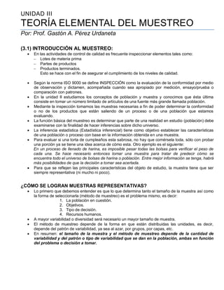 UNIDAD III
TEORÍA ELEMENTAL DEL MUESTREO
Por: Prof. Gastón A. Pérez Urdaneta
(3.1) INTRODUCCIÓN AL MUESTREO:
 En las actividades de control de calidad es frecuente inspeccionar elementos tales como:
 Lotes de materia prima
 Partes de productos
 Productos terminados.
Esto se hace con el fin de asegurar el cumplimiento de los niveles de calidad.
 Según la norma ISO 9000 se define INSPECCIÓN como la evaluación de la conformidad por medio
de observación y dictamen, acompañada cuando sea apropiado por medición, ensayo/prueba o
comparación con patrones.
 En la unidad II estudiamos los conceptos de población y muestra y conocimos que ésta última
consiste en tomar un número limitado de artículos de una fuente más grande llamada población.
 Mediante la inspección tomamos las muestras necesarias a fin de poder determinar la conformidad
o no de los productos que están saliendo de un proceso o de una población que estamos
evaluando.
 La función básica del muestreo es determinar que parte de una realidad en estudio (población) debe
examinarse con la finalidad de hacer inferencias sobre dicho universo.
 La inferencia estadística (Estadística inferencial) tiene como objetivo establecer las características
de una población o proceso con base en la información obtenida en una muestra.
 Para evaluar si una torta de cumpleaños esta sabrosa, no hay que comérsela toda, sólo con probar
una porción ya se tiene una idea acerca de cómo esta. Otro ejemplo es el siguiente:
En un proceso de llenado de harina, es imposible pesar todas las bolsas para verificar el peso de
cada una. Se hace necesario entonces tomar una muestra para tratar de predecir cómo se
encuentra todo el universo de bolsas de harina o población. Entre mejor información se tenga, habrá
más posibilidades de que la decisión a tomar sea acertada.
 Para que se reflejen las principales características del objeto de estudio, la muestra tiene que ser
siempre representativa (ni mucho ni poco).
¿CÓMO SE LOGRAN MUESTRAS REPRESENTATIVAS?
 Lo primero que debemos entender es que lo que determina tanto el tamaño de la muestra así como
la forma de seleccionarla (método de muestreo) es el problema mismo, es decir:
1. La población en cuestión.
2. Objetivos.
3. Tipo de decisión.
4. Recursos humanos.
 A mayor variabilidad o diversidad será necesario un mayor tamaño de muestra.
 El método de muestreo depende de la forma en que están distribuidas las unidades, es decir,
depende del patrón de variabilidad, ya sea al azar, por grupos, por capas, etc.
 En resumen: el tamaño de la muestra y el método de muestreo depende de la cantidad de
variabilidad y del patrón o tipo de variabilidad que se dan en la población, ambas en función
del problema o decisión a tomar.
 