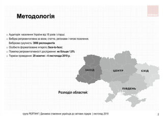 група РЕЙТИНГ | Динаміка ставлення українців до світових лідерів | листопад 2019 2
Методологія
o Аудиторія: населення України від 18 років і старші.
o Вибірка репрезентативна за віком, статтю, регіонами і типом поселення.
Вибіркова сукупність: 3000 респондентів
o Особисте формалізоване інтерв’ю (face-to-face)
o Помилка репрезентативності дослідження: не більше 1,8%
o Терміни проведення: 29 жовтня – 4 листопада 2019 р.
Розподіл областей:
 