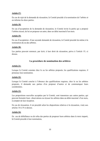 10
Article 17:
En cas de rejet de la demande de récusation, le Comité procède à la nomination de l’arbitre et
en informe les deux parties.
Article 18:
En cas d’acceptation de la demande de récusation, le Comité invite la partie qui a proposé
l’arbitre récusé, de lui en proposer un autre, dans un délai maximal d’un mois.
Article 19:
En cas d’acceptation d’une seconde demande de récusation, le Comité procède lui-même à la
nomination du ou des arbitres.
Article 20:
Les parties peuvent renoncer, par écrit, à leur droit de récusation, prévu à l’article 15, ci
dessus.
La procédure de nomination des arbitres
Article 21:
Lorsque le Comité constate chez le ou les arbitres proposés, les qualifications requises, il
prononce leur nomination.
Article 22:
Lorsque le Comité conclut à l’absence des qualifications requises, chez le ou les arbitres
proposés, il demande aux parties d’en proposer d’autres et de communiquer leurs
coordonnées.
Article 23:
Les propositions nouvelles acceptées par le Comité, sont transmises aux autres parties, qui
peuvent formuler leurs observations ou récuser les arbitres dans un délai maximal d’un mois,
à compter de leur réception.
En cas de récusation, il est procédé selon les dispositions relatives à la récusation, visée aux
articles 14 à 19 ci-dessus.
Article 24:
En cas de défaillance ou de refus des parties de proposer leurs arbitres dans le mois imparti,
le Comité procède à leur nomination.
 