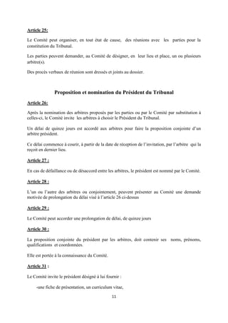 11
Article 25:
Le Comité peut organiser, en tout état de cause, des réunions avec les parties pour la
constitution du Tribunal.
Les parties peuvent demander, au Comité de désigner, en leur lieu et place, un ou plusieurs
arbitre(s).
Des procès verbaux de réunion sont dressés et joints au dossier.
Proposition et nomination du Président du Tribunal
Article 26:
Après la nomination des arbitres proposés par les parties ou par le Comité par substitution à
celles-ci, le Comité invite les arbitres à choisir le Président du Tribunal.
Un délai de quinze jours est accordé aux arbitres pour faire la proposition conjointe d’un
arbitre président.
Ce délai commence à courir, à partir de la date de réception de l’invitation, par l’arbitre qui la
reçoit en dernier lieu.
Article 27 :
En cas de défaillance ou de désaccord entre les arbitres, le président est nommé par le Comité.
Article 28 :
L’un ou l’autre des arbitres ou conjointement, peuvent présenter au Comité une demande
motivée de prolongation du délai visé à l’article 26 ci-dessus
Article 29 :
Le Comité peut accorder une prolongation de délai, de quinze jours
Article 30 :
La proposition conjointe du président par les arbitres, doit contenir ses noms, prénoms,
qualifications et coordonnées.
Elle est portée à la connaissance du Comité.
Article 31 :
Le Comité invite le président désigné à lui fournir :
-une fiche de présentation, un curriculum vitae,
 