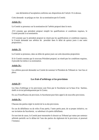 12
-une déclaration d’acceptation conforme aux dispositions de l’article 14 ci-dessus.
Cette demande ne préjuge en rien de sa nomination par le Comité.
Article 32 :
Le Comité se prononce sur la nomination de l’arbitre proposé dans le mois.
-S’il constate que président proposé remplit les qualifications et conditions requises, le
Comité procède à sa nomination.
-S’il constate que le président proposé ne réunit pas les qualifications et conditions requises,
le Comité demande aux arbitres de procéder dans le délai de quinze jours à une autre
proposition ;
Article 33:
Le Comité se prononce, dans un délai de quinze jours sur cette deuxième proposition
Si le Comité constate que le nouveau Président proposé, ne réunît pas les conditions requises,
il procède lui-même à sa nomination.
Article 34 :
Les arbitres peuvent demander au Comité de nommer le Président du Tribunal en leur lieu et
place.
Les frais d’arbitrage et les provisions
Article 35 :
Les frais d’arbitrage et les provisions sont fixés par le Secrétariat sur la base d’un barème,
établi et révisé périodiquement.par le Centre.
En cas d’insuffisance de provision, le Secrétariat peut faire appel à de nouvelles provisions.
Article 36 :
Chacune des parties règle la moitié de la ou des provisions.
En cas de défaillance ou de refus d’une partie, l’autre partie peut, de sa propre initiative, ou
sur invitation du Secrétariat, se substituer à la partie défaillante.
En tout état de cause, le Comité peut transmettre le dossier au Tribunal qui statue par sentence
arbitrale partielle sur le défaut de l’une des parties du règlement de la provision, et poursuit
l’instance.
 
