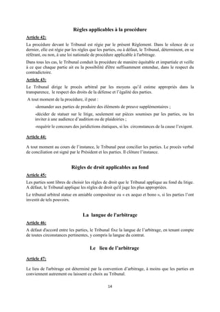 14
Règles applicables à la procédure
Article 42:
La procédure devant le Tribunal est régie par le présent Règlement. Dans le silence de ce
dernier, elle est régie par les règles que les parties, ou à défaut, le Tribunal, déterminent, en se
référant, ou non, à une loi nationale de procédure applicable à l'arbitrage.
Dans tous les cas, le Tribunal conduit la procédure de manière équitable et impartiale et veille
à ce que chaque partie ait eu la possibilité d'être suffisamment entendue, dans le respect du
contradictoire.
Article 43:
Le Tribunal dirige le procès arbitral par les moyens qu’il estime appropriés dans la
transparence, le respect des droits de la défense et l’égalité des parties.
A tout moment de la procédure, il peut :
-demander aux parties de produire des éléments de preuve supplémentaires ;
-décider de statuer sur le litige, seulement sur pièces soumises par les parties, ou les
inviter à une audience d’audition ou de plaidoiries ;
-requérir le concours des juridictions étatiques, si les circonstances de la cause l’exigent.
Article 44:
A tout moment au cours de l’instance, le Tribunal peut concilier les parties. Le procès verbal
de conciliation est signé par le Président et les parties. Il clôture l’instance.
Règles de droit applicables au fond
Article 45:
Les parties sont libres de choisir les règles de droit que le Tribunal applique au fond du litige.
A défaut, le Tribunal applique les règles de droit qu'il juge les plus appropriées.
Le tribunal arbitral statue en amiable compositeur ou « ex aequo et bono », si les parties l’ont
investit de tels pouvoirs.
La langue de l'arbitrage
Article 46:
A défaut d'accord entre les parties, le Tribunal fixe la langue de l’arbitrage, en tenant compte
de toutes circonstances pertinentes, y compris la langue du contrat.
Le lieu de l’arbitrage
Article 47:
Le lieu de l'arbitrage est déterminé par la convention d’arbitrage, à moins que les parties en
conviennent autrement ou laissent ce choix au Tribunal.
 