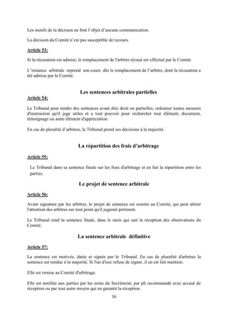 16
Les motifs de la décision ne font l’objet d’aucune communication.
La décision du Comité n’est pas susceptible de recours.
Article 53:
Si la récusation est admise, le remplacement de l'arbitre récusé est effectué par le Comité.
L’instance arbitrale reprend son cours dès le remplacement de l’arbitre, dont la récusation a
été admise par le Comité.
Les sentences arbitrales partielles
Article 54:
Le Tribunal peut rendre des sentences avant dire droit ou partielles, ordonner toutes mesures
d'instruction qu'il juge utiles et a tout pouvoir pour rechercher tout élément, document,
témoignage ou autre élément d'appréciation.
En cas de pluralité d’arbitres, le Tribunal prend ses décisions à la majorité.
La répartition des frais d’arbitrage
Article 55:
Le Tribunal dans sa sentence finale sur les frais d'arbitrage et en fait la répartition entre les
parties.
Le projet de sentence arbitrale
Article 56:
Avant signature par les arbitres, le projet de sentence est soumis au Comité, qui peut attirer
l'attention des arbitres sur tout point qu'il jugerait pertinent.
Le Tribunal rend la sentence finale, dans le mois qui suit la réception des observations du
Comité.
La sentence arbitrale définitive
Article 57:
La sentence est motivée, datée et signée par le Tribunal. En cas de pluralité d'arbitres la
sentence est rendue à la majorité. Si l'un d'eux refuse de signer, il en est fait mention.
Elle est remise au Comité d'arbitrage.
Elle est notifiée aux parties par les soins du Secrétariat, par pli recommandé avec accusé de
réception ou par tout autre moyen qui en garantit la réception.
 