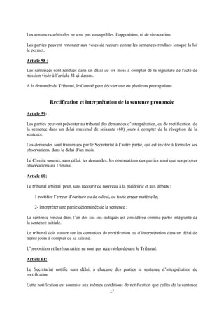 17
Les sentences arbitrales ne sont pas susceptibles d’opposition, ni de rétractation.
Les parties peuvent renoncer aux voies de recours contre les sentences rendues lorsque la loi
le permet.
Article 58 :
Les sentences sont rendues dans un délai de six mois à compter de la signature de l'acte de
mission visée à l’article 41 ci-dessus.
A la demande du Tribunal, le Comité peut décider une ou plusieurs prorogations.
Rectification et interprétation de la sentence prononcée
Article 59:
Les parties peuvent présenter au tribunal des demandes d’interprétation, ou de rectification de
la sentence dans un délai maximal de soixante (60) jours à compter de la réception de la
sentence.
Ces demandes sont transmises par le Secrétariat à l’autre partie, qui est invitée à formuler ses
observations, dans le délai d’un mois.
Le Comité soumet, sans délai, les demandes, les observations des parties ainsi que ses propres
observations au Tribunal.
Article 60:
Le tribunal arbitral peut, sans recourir de nouveau à la plaidoirie et aux débats :
1-rectifier l’erreur d’écriture ou de calcul, ou toute erreur matérielle;
2- interpréter une partie déterminée de la sentence ;
La sentence rendue dans l’un des cas sus-indiqués est considérée comme partie intégrante de
la sentence initiale.
Le tribunal doit statuer sur les demandes de rectification ou d’interprétation dans un délai de
trente jours à compter de sa saisine.
L’opposition et la rétractation ne sont pas recevables devant le Tribunal.
Article 61:
Le Secrétariat notifie sans délai, à chacune des parties la sentence d’interprétation de
rectification
Cette notification est soumise aux mêmes conditions de notification que celles de la sentence
 