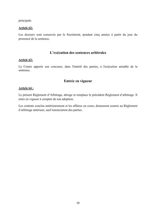 18
principale.
Article 62:
Les dossiers sont conservés par le Secrétariat, pendant cinq années à partir du jour du
prononcé de la sentence.
L’exécution des sentences arbitrales
Article 63:
Le Centre apporte son concours, dans l'intérêt des parties, à l'exécution amiable de la
sentence.
Entrée en vigueur
Article 64 :
Le présent Règlement d’Arbitrage, abroge et remplace le précédent Règlement d’arbitrage. Il
entre en vigueur à compter de son adoption.
Les contrats conclus antérieurement et les affaires en cours, demeurent soumis au Règlement
d’arbitrage antérieur, sauf renonciation des parties.
 
