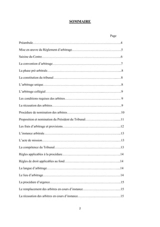 2
SOMMAIRE
Page
Préambule……………………………………………………………………….4
Mise en œuvre du Règlement d’arbitrage……………………………………….5
Saisine du Centre………………………………………………………………..6
La convention d’arbitrage……………………………………………………….7
La phase pré-arbitrale…………………………………………………………....8
La constitution du tribunal…………………………………………………....…8
L’arbitrage unique………………………………………………………...……..8
L’arbitrage collégial……………………………………………....……………..9
Les conditions requises des arbitres……………………………….…………… 9
La récusation des arbitres……………………………………….……………….9
Procédure de nomination des arbitres………………………………………...…10
Proposition et nomination du Président du Tribunal………………………........11
Les frais d’arbitrage et provisions……………………………………………....12
L’instance arbitrale……………………………………………………………...13
L’acte de mission……………………………………………………………..…13
La compétence du Tribunal……………………………………………………..13
Règles applicables à la procédure……………………..………………………..14
Règles de droit applicables au fond………..…………………………………...14
La langue d’arbitrage…………………………………………………………...14
Le lieu d’arbitrage………………………………………………………………14
La procédure d’urgence…………………………….……………………….…..15
Le remplacement des arbitres en cours d’instance………….……………….….15
La récusation des arbitres en cours d’instance…………….……………………15
 