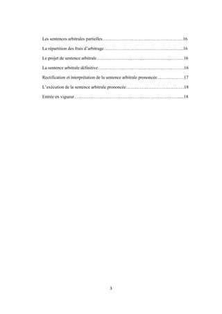 3
Les sentences arbitrales partielles………………………………………………16
La répartition des frais d’arbitrage……………………………………………...16
Le projet de sentence arbitrale…………………………………………………..16
La sentence arbitrale définitive………………………………………………….16
Rectification et interprétation de la sentence arbitrale prononcée………………17
L’exécution de la sentence arbitrale prononcée…………………………………18
Entrée en vigueur……………………………………………………………......18
 