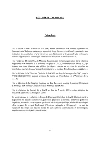 4
REGLEMENT D ARBITRAGE
Préambule
-Vu le décret exécutif n°96-94 du 3-3-1996, portant création de la Chambre Algérienne de
Commerce et d’Industrie, notamment son article 6 qui dispose : «La Chambre peut créer une
institution de conciliation et d’arbitrage en vue d’intervenir à la demande des opérateurs,
dans les règlements de leurs litiges commerciaux nationaux et internationaux » ;
-Vu l’arrêté du 21 mai 2003, du Ministre du commerce, portant organisation de la Chambre
Algérienne de Commerce et d’Industrie (ci-après la CACI), notamment son article 3/3, qui
instaure une sous direction des affaires juridiques, chargée de recevoir les requêtes en
conciliation ou d’arbitrage, d’assurer le secrétariat et le suivi du déroulement des procédures ;
-Vu la décision de la Direction Générale de la CACI, en date du 1er septembre 2003, sous le
N°012/DG/CACI/2003, portant création du Centre de Conciliation et d’Arbitrage de la
CACI ;
-Vu la décision de la Direction Générale en date du…..,qui a édicté le premier Règlement
d’Arbitrage du Centre de Conciliation et d’Arbitrage de la CACI ;
-Vu la résolution du Conseil de la CACI, en date du 7 janvier 2014, portant adoption du
nouveau Règlement d’Arbitrage du Centre ;
En application de la résolution ci-dessus, le Directeur Général de la CACI, édicte et met à la
disposition des acteurs économiques, personnes physiques et morales, entreprises publiques
ou privées, nationales ou étrangères, quelle que soit le régime juridique admissible sous lequel
elles exercent, le présent Règlement d’Arbitrage (ci-après le Règlement), en vue du
règlement des litiges qui peuvent naitre de leurs relations commerciales et économiques,
lequel comporte les dispositions suivantes :
 