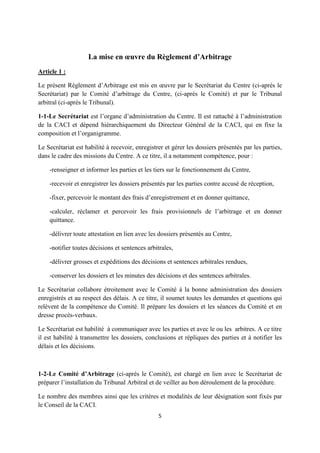 5
La mise en œuvre du Règlement d’Arbitrage
Article 1 :
Le présent Règlement d’Arbitrage est mis en œuvre par le Secrétariat du Centre (ci-après le
Secrétariat) par le Comité d’arbitrage du Centre, (ci-après le Comité) et par le Tribunal
arbitral (ci-après le Tribunal).
1-1-Le Secrétariat est l’organe d’administration du Centre. Il est rattaché à l’administration
de la CACI et dépend hiérarchiquement du Directeur Général de la CACI, qui en fixe la
composition et l’organigramme.
Le Secrétariat est habilité à recevoir, enregistrer et gérer les dossiers présentés par les parties,
dans le cadre des missions du Centre. A ce titre, il a notamment compétence, pour :
-renseigner et informer les parties et les tiers sur le fonctionnement du Centre,
-recevoir et enregistrer les dossiers présentés par les parties contre accusé de réception,
-fixer, percevoir le montant des frais d’enregistrement et en donner quittance,
-calculer, réclamer et percevoir les frais provisionnels de l’arbitrage et en donner
quittance.
-délivrer toute attestation en lien avec les dossiers présentés au Centre,
-notifier toutes décisions et sentences arbitrales,
-délivrer grosses et expéditions des décisions et sentences arbitrales rendues,
-conserver les dossiers et les minutes des décisions et des sentences arbitrales.
Le Secrétariat collabore étroitement avec le Comité à la bonne administration des dossiers
enregistrés et au respect des délais. A ce titre, il soumet toutes les demandes et questions qui
relèvent de la compétence du Comité. Il prépare les dossiers et les séances du Comité et en
dresse procès-verbaux.
Le Secrétariat est habilité à communiquer avec les parties et avec le ou les arbitres. A ce titre
il est habilité à transmettre les dossiers, conclusions et répliques des parties et à notifier les
délais et les décisions.
1-2-Le Comité d’Arbitrage (ci-après le Comité), est chargé en lien avec le Secrétariat de
préparer l’installation du Tribunal Arbitral et de veiller au bon déroulement de la procédure.
Le nombre des membres ainsi que les critères et modalités de leur désignation sont fixés par
le Conseil de la CACI.
 
