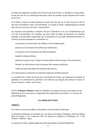 6
La durée du mandat des membres du Comité est de trois (3) ans. Le mandat est renouvelable.
Il peut être mis fin à ce mandat par démission, décès du membre ou par résolution du Conseil
de la CACI.
Le Comité se réunit en séance plénière au moins une fois par an. A cette occasion il élit en
son sein un Président et deux Vice-présidents. Le Comité se réunit obligatoirement au moins
deux fois par mois avec au moins cinq membres.
Les réunions sont présidées et dirigées soit par le Président ou en cas d’empêchement, par
l’un des Vice-président. Ces réunions ont pour objet de régler les questions de caractère
juridique et de procédure importantes que le Secrétariat n’a pu régler administrativement. Le
Comité a de larges prérogatives, notamment, il :
-se prononce sur la récusation des arbitres et leur remplacement,
-pourvoie à la nomination des arbitres par substitution,
-se prononce sur la nomination des arbitres proposés,
-installe le tribunal arbitral,
-prononce le passer outre, lorsque l’une des parties refuse de signer l’acte de mission,
-formule ses observations avant le prononcé des sentences arbitrales,
-veille au respect des délais du traitement des dossiers,
Le Comité prend ses décisions à la majorité simple des membres présents.
Le secrétariat du Comité est assuré par le Secrétariat du Centre, qui organise les réunions en
préparant et en présentant les questions et les dossiers sur lesquels doit statuer le Comité. Il
dresse les procès verbaux des travaux
1-3- Le Tribunal Arbitral (ci-après le Tribunal), est chargé d’instruire et de statuer sur les
différends qui lui sont soumis, en application des dispositions des articles 11 et suivants du
présent Règlement.
La saisine du Centre
Article 2 :
Le Centre est saisi par le dépôt, au Secrétariat, d’une demande d’arbitrage.
La demande d'arbitrage est formulée en vertu d'une convention d’arbitrage, telle que définie
dans les articles 3 et 4 ci-dessous. Elle est adressée ou déposée au Secrétariat, sis 6 Bd
Amilcar CABRAL- Alger.
La saisine du Centre, emporte application des dispositions du présent Règlement.
 