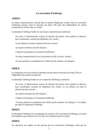 7
La convention d’arbitrage
Article 3:
La clause compromissoire s’entend dans le présent Règlement, comme étant la convention
d’arbitrage conclue avant la naissance du litige. Elle peut être indépendante du contrat
commercial ou incluse dans ce contrat.
La demande d’arbitrage fondée sur une clause compromissoire mentionne :
-les noms, et dénominations exactes de chacune des parties, leurs qualités et adresses,
leurs coordonnées, numéros de téléphones, fax, emails ;
-le cas échéant, les noms et adresses de leurs conseils ;
-un exposé sommaire des faits litigieux ;
-l’objet de la demande et le montant du différend ;
-la clause compromissoire et/ou le document où elle se trouve insérée ;
-les nom, prénom et coordonnées de l’arbitre qu'elle souhaite voir désigner.
Article 4:
Le compromis est la convention d’arbitrage conclue après la naissance du litige. Elle est
indépendante du contrat commercial.
La demande d’arbitrage fondée sur un compromis d'arbitrage, mentionne:
-les noms, et dénominations exactes de chacune des parties, leurs qualités et adresses,
leurs coordonnées, numéros de téléphones, fax, emails. Le cas échéant, les noms et
adresses de leurs conseils ;
-un exposé sommaire des faits litigieux ;
-l’objet de la demande et le montant du différend ;
- les nom, prénom et coordonnées de l’arbitre qu'elle souhaite voir désigner, s’il ne figure
pas dans le compromis d’arbitrage.
Article 5:
La demande d’arbitrage est accompagnée du contrat et de la convention d’arbitrage, en autant
d’exemplaires que de parties avec en outre un exemplaire pour le Comité.
Article 6:
Les questions non réglées ou non prévues par les conventions d’arbitrage, visées par les
 