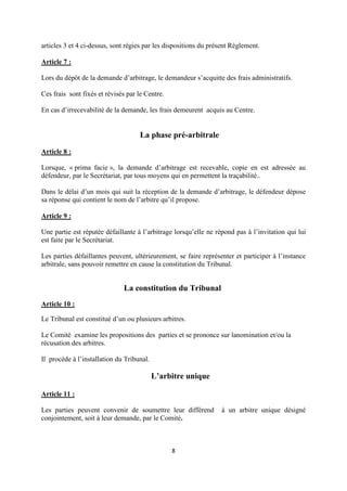 8
articles 3 et 4 ci-dessus, sont régies par les dispositions du présent Règlement.
Article 7 :
Lors du dépôt de la demande d’arbitrage, le demandeur s’acquitte des frais administratifs.
Ces frais sont fixés et révisés par le Centre.
En cas d’irrecevabilité de la demande, les frais demeurent acquis au Centre.
La phase pré-arbitrale
Article 8 :
Lorsque, « prima facie », la demande d’arbitrage est recevable, copie en est adressée au
défendeur, par le Secrétariat, par tous moyens qui en permettent la traçabilité..
Dans le délai d’un mois qui suit la réception de la demande d’arbitrage, le défendeur dépose
sa réponse qui contient le nom de l’arbitre qu’il propose.
Article 9 :
Une partie est réputée défaillante à l’arbitrage lorsqu’elle ne répond pas à l’invitation qui lui
est faite par le Secrétariat.
Les parties défaillantes peuvent, ultérieurement, se faire représenter et participer à l’instance
arbitrale, sans pouvoir remettre en cause la constitution du Tribunal.
La constitution du Tribunal
Article 10 :
Le Tribunal est constitué d’un ou plusieurs arbitres.
Le Comité examine les propositions des parties et se prononce sur lanomination et/ou la
récusation des arbitres.
Il procède à l’installation du Tribunal.
L’arbitre unique
Article 11 :
Les parties peuvent convenir de soumettre leur différend à un arbitre unique désigné
conjointement, soit à leur demande, par le Comité.
 