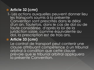  Article 32 (cmr)
1- Les actions auxquelles peuvent donner lieu
les transports soumis à la présente
Convention sont prescrites dans le délai
d'un an. Toutefois, dans le cas de dol ou de
faute considérée, d'après la loi de la
juridiction saisie, comme équivalente au
dol, la prescription est de trois ans.
 Article 33 (cmr)
Le contrat de transport peut contenir une
clause attribuant compétence à un tribunal
arbitral à condition que cette clause
prévoie que le tribunal arbitral appliquera
la présente Convention.
 